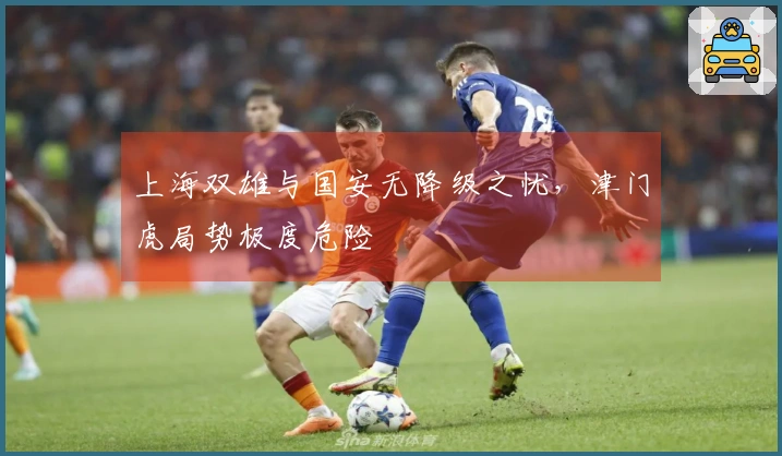 上海双雄与国安无降级之忧,津门虎局势极度危险